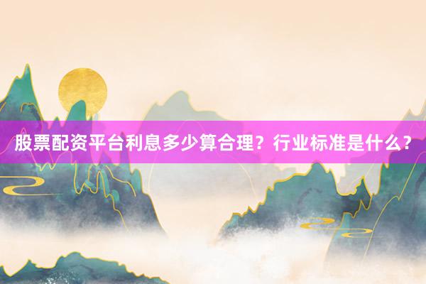 股票配资平台利息多少算合理？行业标准是什么？