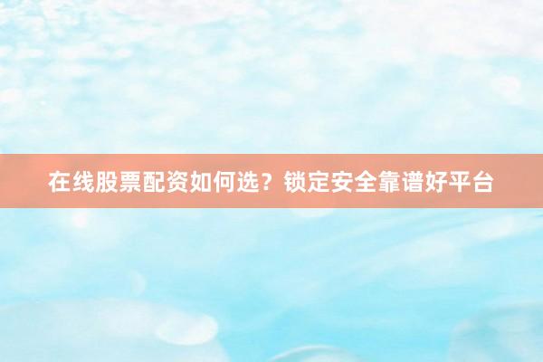 在线股票配资如何选？锁定安全靠谱好平台
