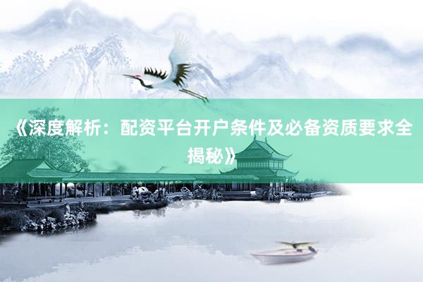 《深度解析：配资平台开户条件及必备资质要求全揭秘》
